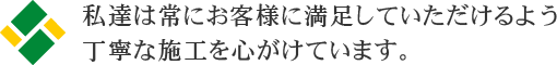 私達は常にお客様に満足していただけるよう丁寧な施工を心がけています。