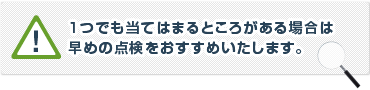 1つでも当てはまるところがある場合は早めの点検をお勧めいたします。